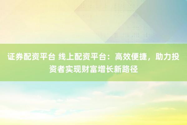 证券配资平台 线上配资平台：高效便捷，助力投资者实现财富增长新路径