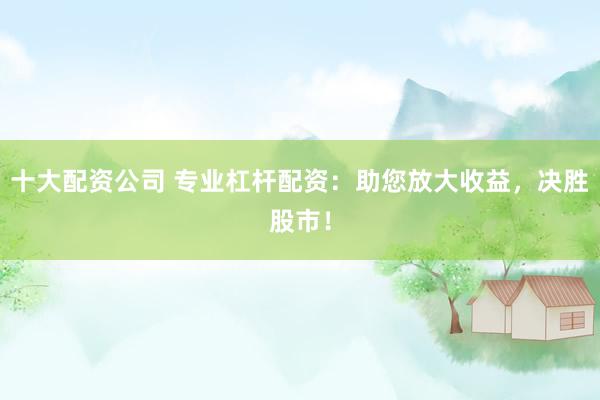 十大配资公司 专业杠杆配资：助您放大收益，决胜股市！