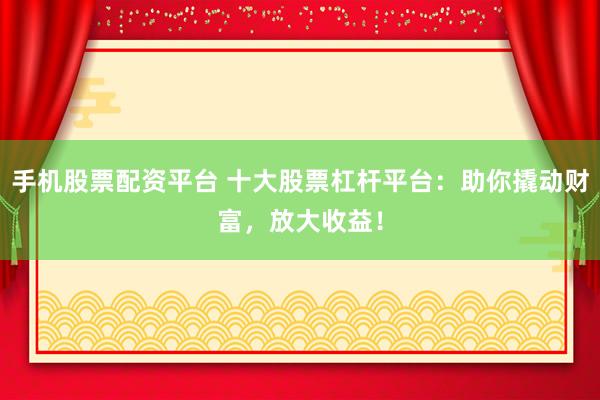 手机股票配资平台 十大股票杠杆平台：助你撬动财富，放大收益！