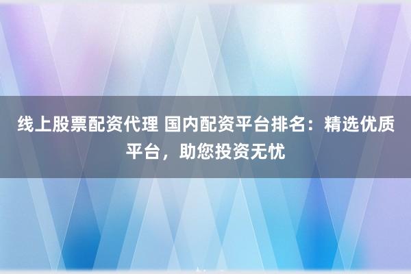 线上股票配资代理 国内配资平台排名：精选优质平台，助您投资无忧