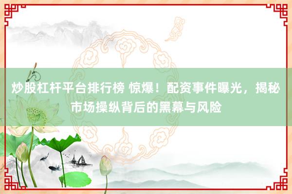 炒股杠杆平台排行榜 惊爆！配资事件曝光，揭秘市场操纵背后的黑幕与风险