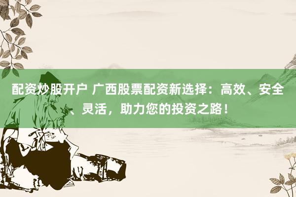 配资炒股开户 广西股票配资新选择：高效、安全、灵活，助力您的投资之路！