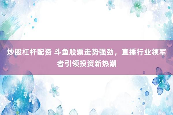 炒股杠杆配资 斗鱼股票走势强劲，直播行业领军者引领投资新热潮