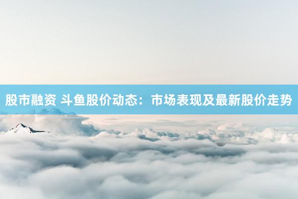 股市融资 斗鱼股价动态：市场表现及最新股价走势