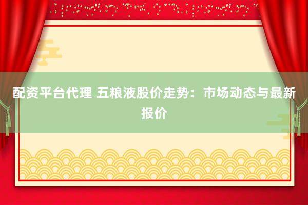 配资平台代理 五粮液股价走势：市场动态与最新报价