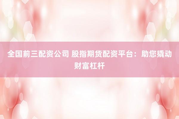 全国前三配资公司 股指期货配资平台：助您撬动财富杠杆