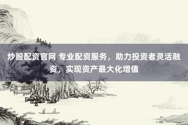 炒股配资官网 专业配资服务，助力投资者灵活融资，实现资产最大化增值