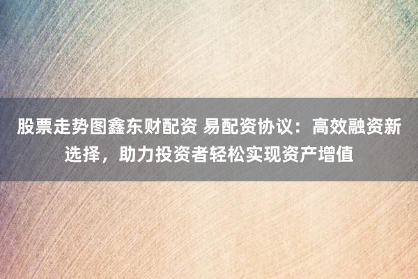 股票走势图鑫东财配资 易配资协议：高效融资新选择，助力投资者轻松实现资产增值