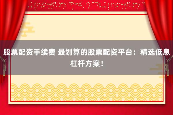 股票配资手续费 最划算的股票配资平台：精选低息杠杆方案！