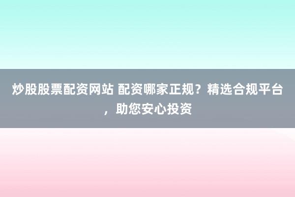 炒股股票配资网站 配资哪家正规？精选合规平台，助您安心投资