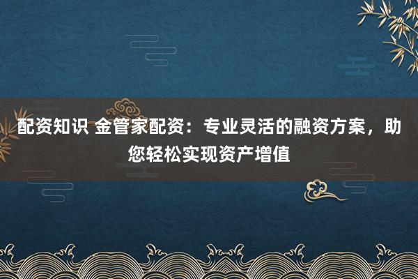 配资知识 金管家配资：专业灵活的融资方案，助您轻松实现资产增值