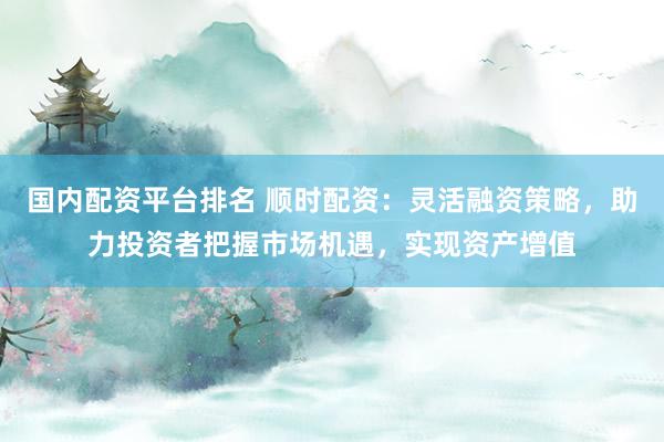 国内配资平台排名 顺时配资：灵活融资策略，助力投资者把握市场机遇，实现资产增值