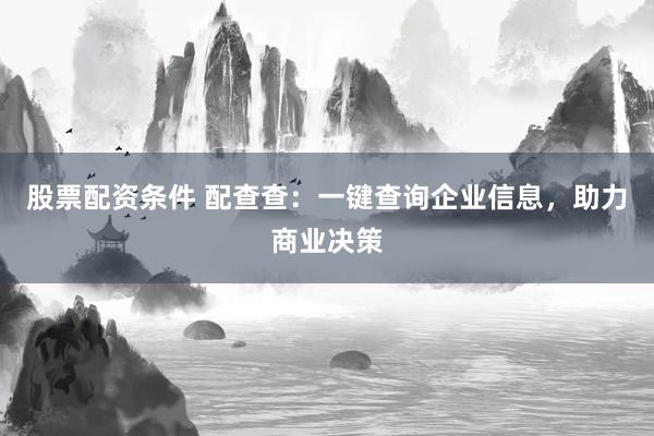股票配资条件 配查查：一键查询企业信息，助力商业决策