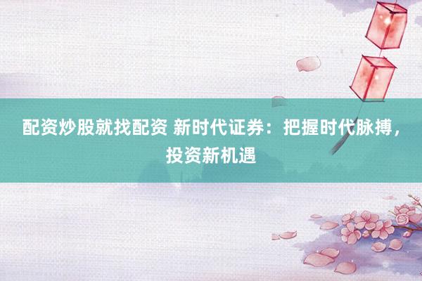 配资炒股就找配资 新时代证券：把握时代脉搏，投资新机遇