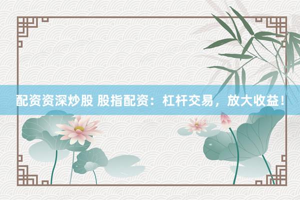配资资深炒股 股指配资：杠杆交易，放大收益！