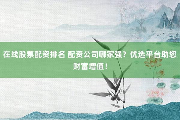 在线股票配资排名 配资公司哪家强？优选平台助您财富增值！