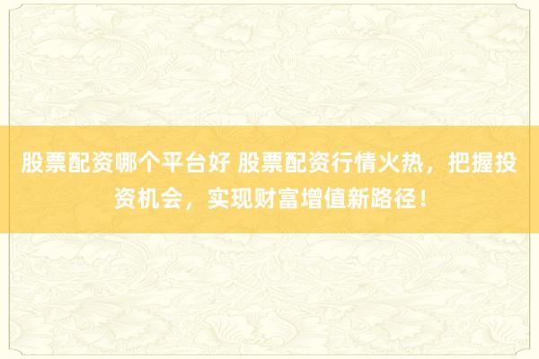 股票配资哪个平台好 股票配资行情火热，把握投资机会，实现财富增值新路径！