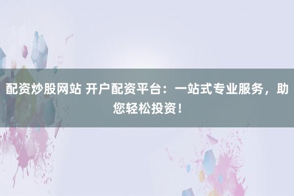 配资炒股网站 开户配资平台：一站式专业服务，助您轻松投资！
