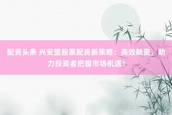 配资头条 兴安盟股票配资新策略：高效融资，助力投资者把握市场机遇！