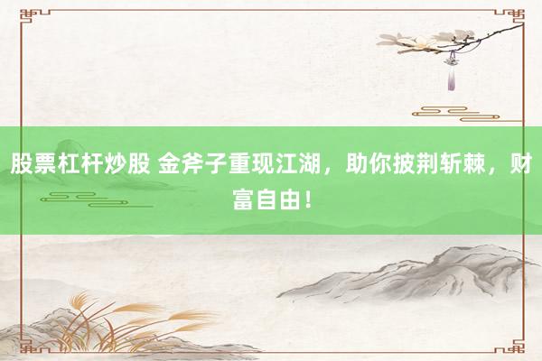 股票杠杆炒股 金斧子重现江湖，助你披荆斩棘，财富自由！