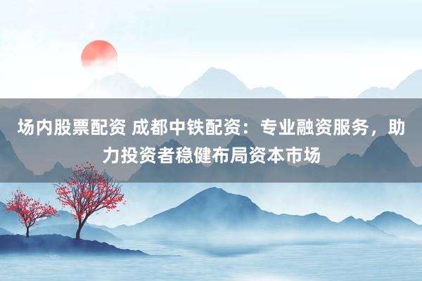 场内股票配资 成都中铁配资：专业融资服务，助力投资者稳健布局资本市场