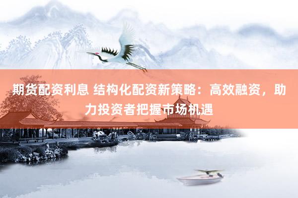 期货配资利息 结构化配资新策略：高效融资，助力投资者把握市场机遇