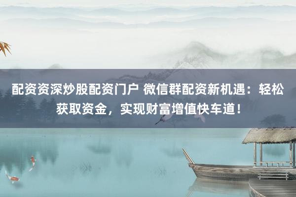 配资资深炒股配资门户 微信群配资新机遇：轻松获取资金，实现财富增值快车道！