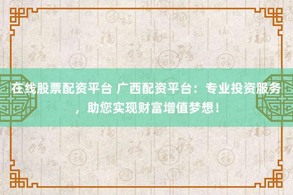 在线股票配资平台 广西配资平台：专业投资服务，助您实现财富增值梦想！