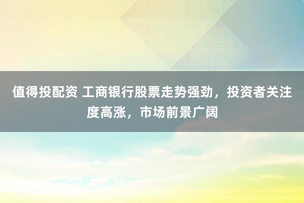 值得投配资 工商银行股票走势强劲，投资者关注度高涨，市场前景广阔