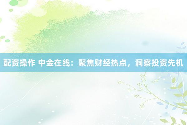 配资操作 中金在线：聚焦财经热点，洞察投资先机