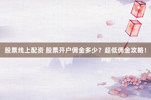 股票线上配资 股票开户佣金多少？超低佣金攻略！