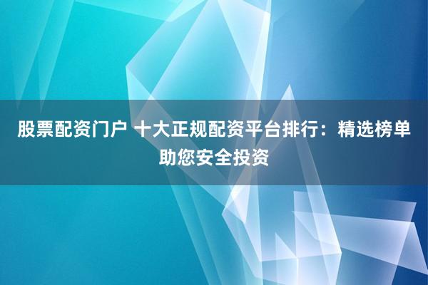 股票配资门户 十大正规配资平台排行：精选榜单助您安全投资