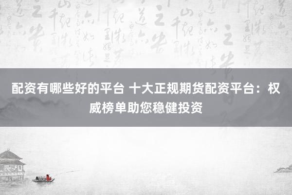 配资有哪些好的平台 十大正规期货配资平台：权威榜单助您稳健投资