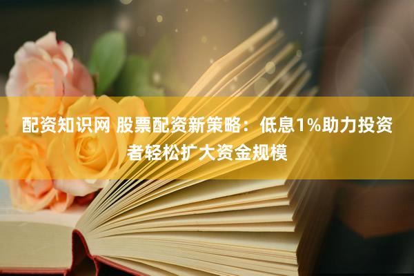 配资知识网 股票配资新策略：低息1%助力投资者轻松扩大资金规模