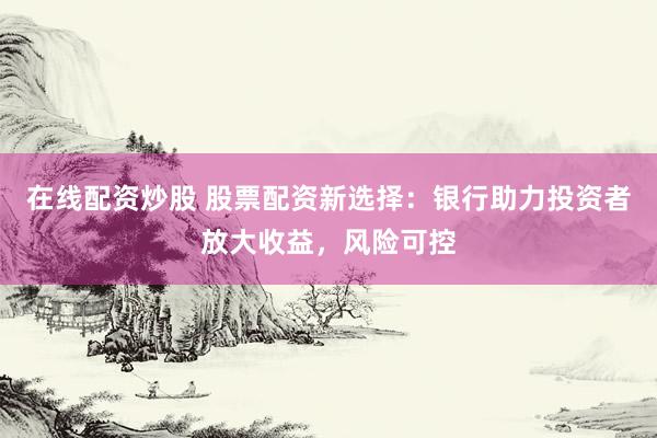 在线配资炒股 股票配资新选择：银行助力投资者放大收益，风险可控