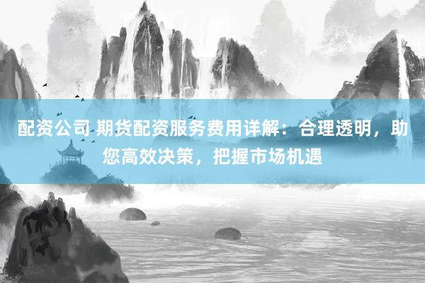 配资公司 期货配资服务费用详解：合理透明，助您高效决策，把握市场机遇