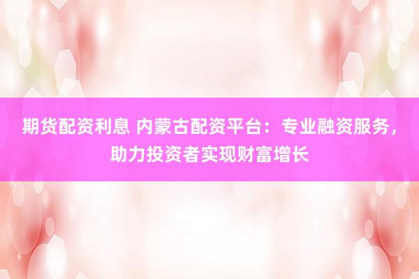 期货配资利息 内蒙古配资平台：专业融资服务，助力投资者实现财富增长