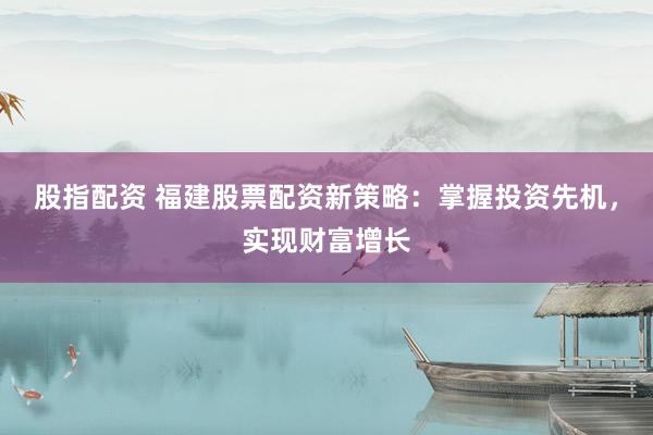 股指配资 福建股票配资新策略：掌握投资先机，实现财富增长