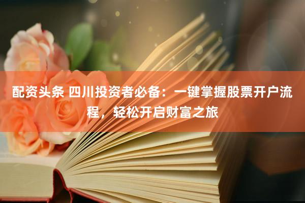 配资头条 四川投资者必备：一键掌握股票开户流程，轻松开启财富之旅