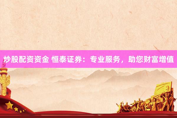 炒股配资资金 恒泰证券：专业服务，助您财富增值