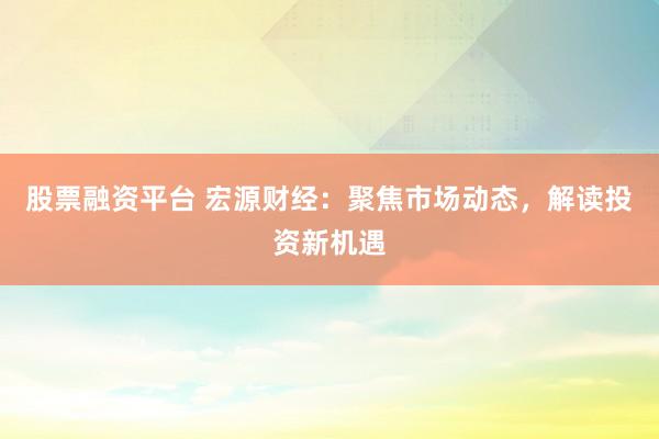 股票融资平台 宏源财经：聚焦市场动态，解读投资新机遇