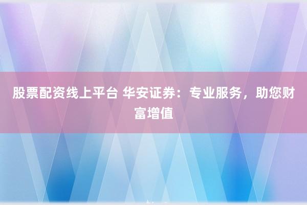 股票配资线上平台 华安证券：专业服务，助您财富增值
