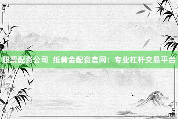 股票配资公司  纸黄金配资官网：专业杠杆交易平台
