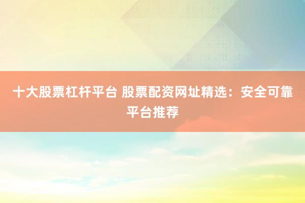 十大股票杠杆平台 股票配资网址精选：安全可靠平台推荐
