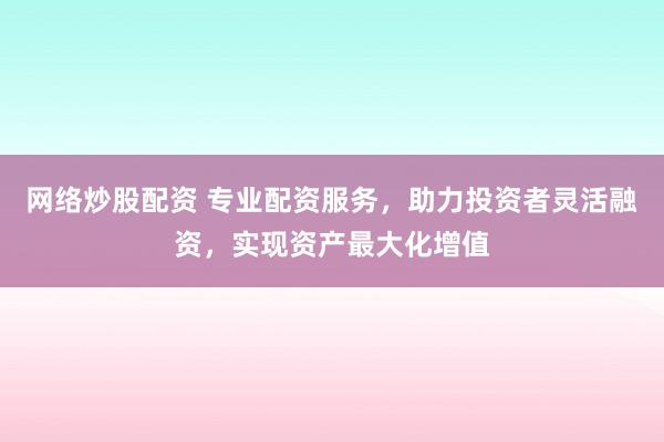 网络炒股配资 专业配资服务，助力投资者灵活融资，实现资产最大化增值