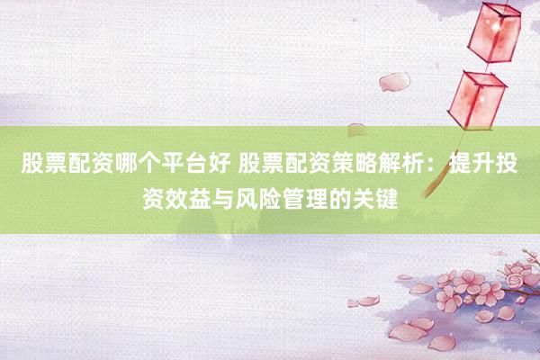股票配资哪个平台好 股票配资策略解析：提升投资效益与风险管理的关键