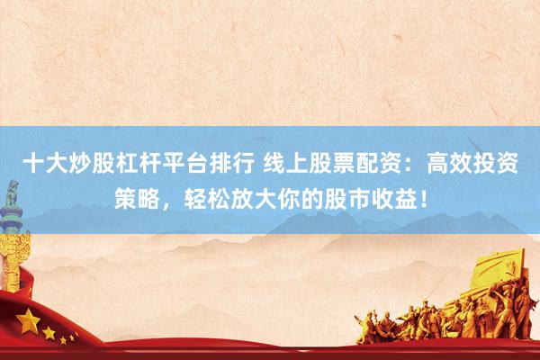 十大炒股杠杆平台排行 线上股票配资：高效投资策略，轻松放大你的股市收益！