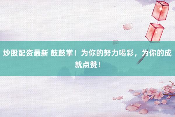 炒股配资最新 鼓鼓掌！为你的努力喝彩，为你的成就点赞！