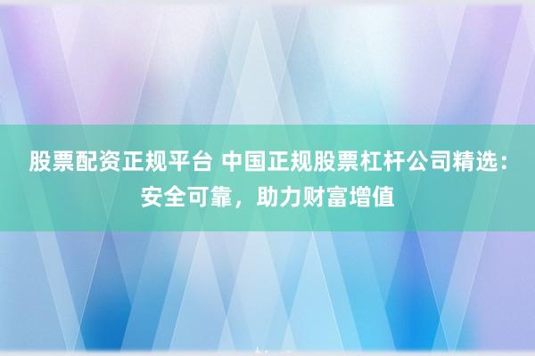 股票配资正规平台 中国正规股票杠杆公司精选：安全可靠，助力财富增值