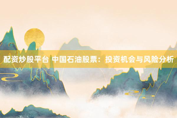 配资炒股平台 中国石油股票：投资机会与风险分析